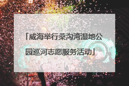 威海举行桑沟湾湿地公园巡河志愿服务活动